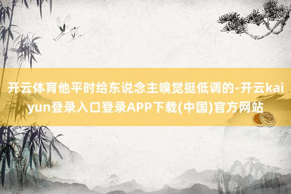 开云体育他平时给东说念主嗅觉挺低调的-开云kaiyun登录入口登录APP下载(中国)官方网站