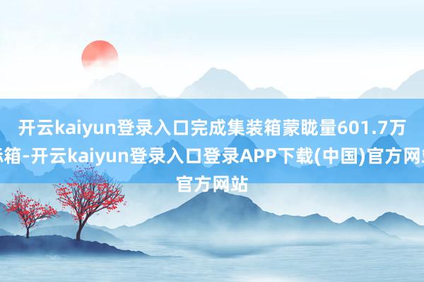 开云kaiyun登录入口完成集装箱蒙眬量601.7万标箱-开云kaiyun登录入口登录APP下载(中国)官方网站