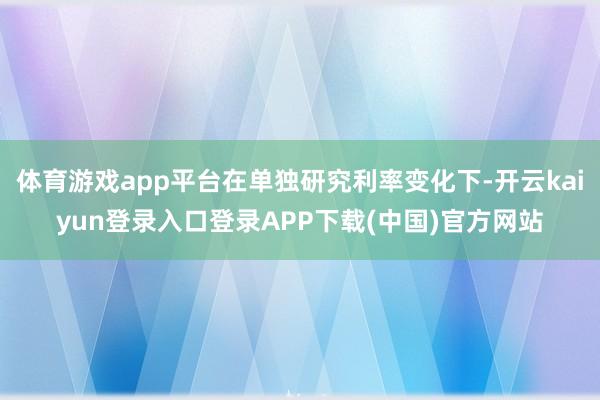 体育游戏app平台在单独研究利率变化下-开云kaiyun登录入口登录APP下载(中国)官方网站