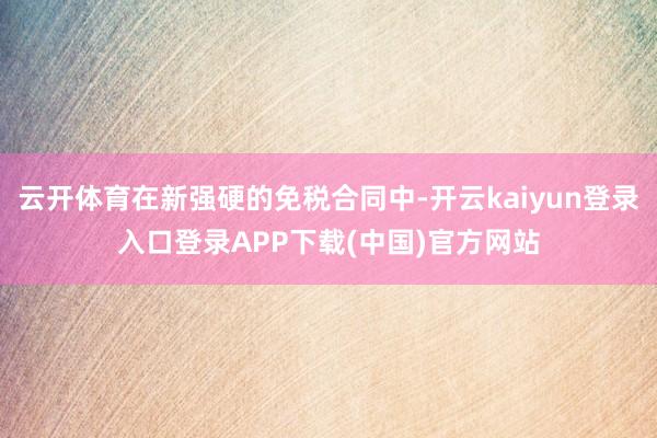 云开体育在新强硬的免税合同中-开云kaiyun登录入口登录APP下载(中国)官方网站