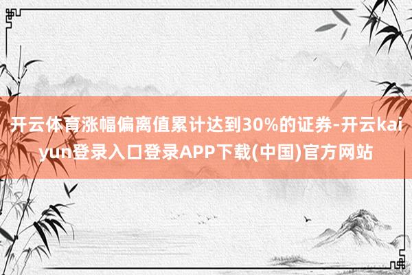 开云体育涨幅偏离值累计达到30%的证券-开云kaiyun登录入口登录APP下载(中国)官方网站