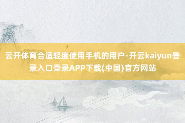 云开体育合适轻度使用手机的用户-开云kaiyun登录入口登录APP下载(中国)官方网站