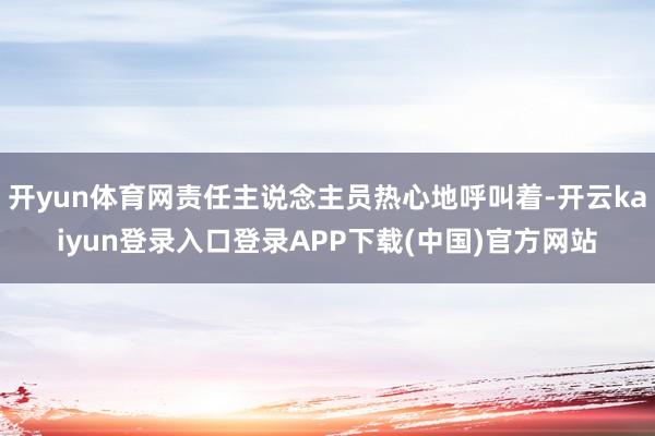 开yun体育网责任主说念主员热心地呼叫着-开云kaiyun登录入口登录APP下载(中国)官方网站