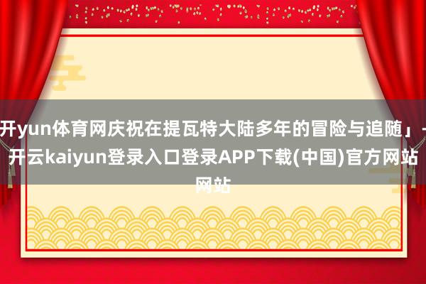 开yun体育网庆祝在提瓦特大陆多年的冒险与追随」-开云kaiyun登录入口登录APP下载(中国)官方网站