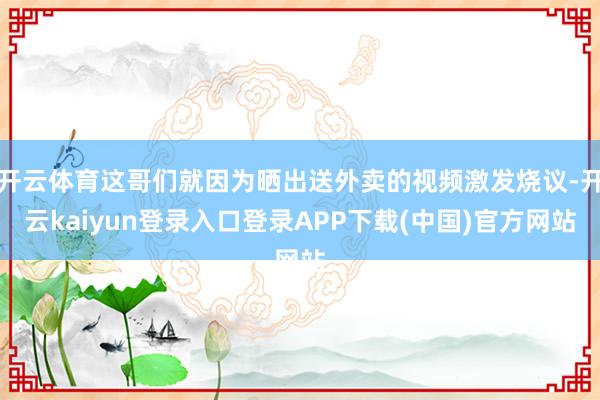 开云体育这哥们就因为晒出送外卖的视频激发烧议-开云kaiyun登录入口登录APP下载(中国)官方网站