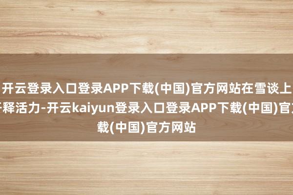 开云登录入口登录APP下载(中国)官方网站在雪谈上尽情开释活力-开云kaiyun登录入口登录APP下载(中国)官方网站