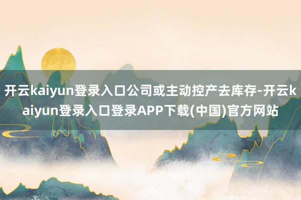 开云kaiyun登录入口公司或主动控产去库存-开云kaiyun登录入口登录APP下载(中国)官方网站