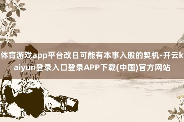 体育游戏app平台改日可能有本事入股的契机-开云kaiyun登录入口登录APP下载(中国)官方网站