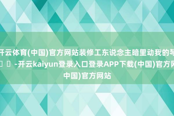 开云体育(中国)官方网站装修工东说念主暗里动我的琴 ​​​-开云kaiyun登录入口登录APP下载(中国)官方网站