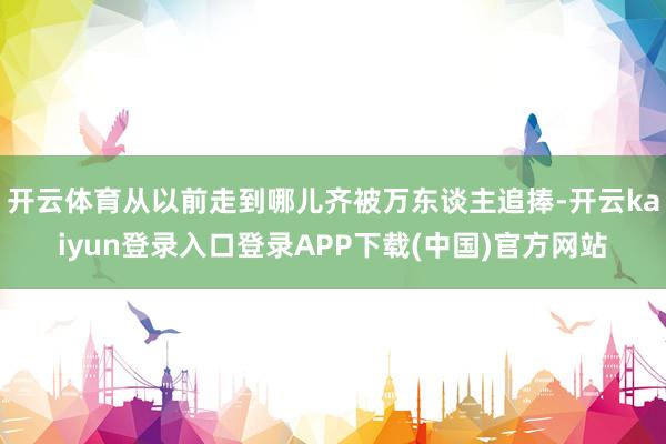 开云体育从以前走到哪儿齐被万东谈主追捧-开云kaiyun登录入口登录APP下载(中国)官方网站