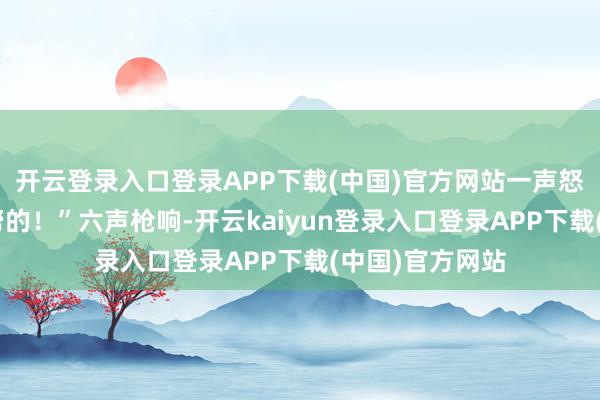 开云登录入口登录APP下载(中国)官方网站一声怒喝:“布莱恩帮的!”六声枪响-开云kaiyun登录入口登录APP下载(中国)官方网站