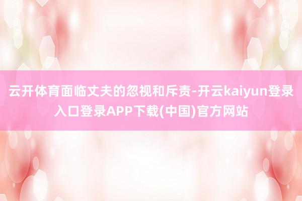 云开体育面临丈夫的忽视和斥责-开云kaiyun登录入口登录APP下载(中国)官方网站