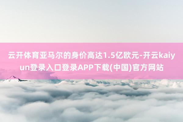 云开体育亚马尔的身价高达1.5亿欧元-开云kaiyun登录入口登录APP下载(中国)官方网站