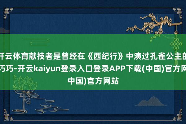 开云体育献技者是曾经在《西纪行》中演过孔雀公主的金巧巧-开云kaiyun登录入口登录APP下载(中国)官方网站