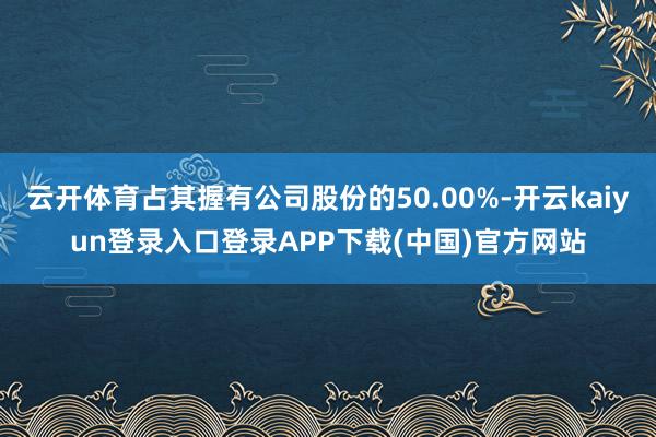 云开体育占其握有公司股份的50.00%-开云kaiyun登录入口登录APP下载(中国)官方网站