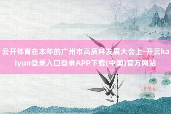 云开体育在本年的广州市高质料发展大会上-开云kaiyun登录入口登录APP下载(中国)官方网站