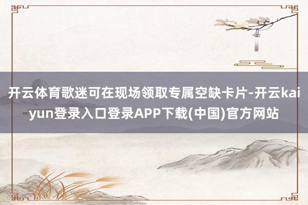 开云体育歌迷可在现场领取专属空缺卡片-开云kaiyun登录入口登录APP下载(中国)官方网站
