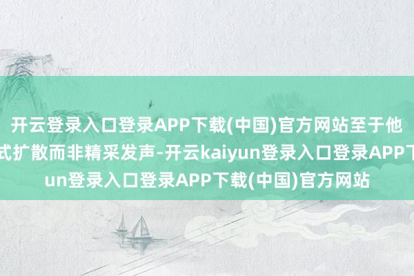 开云登录入口登录APP下载(中国)官方网站至于他在粉丝群以聊天体式扩散而非精采发声-开云kaiyun登录入口登录APP下载(中国)官方网站