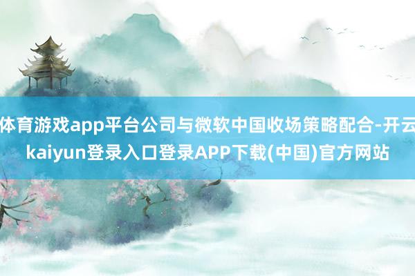 体育游戏app平台公司与微软中国收场策略配合-开云kaiyun登录入口登录APP下载(中国)官方网站