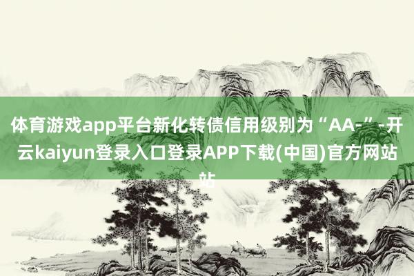 体育游戏app平台新化转债信用级别为“AA-”-开云kaiyun登录入口登录APP下载(中国)官方网站