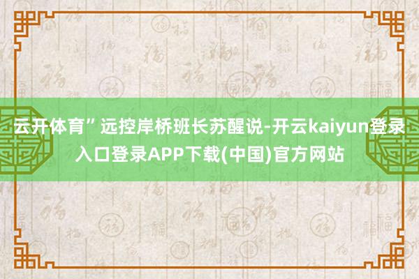 云开体育”远控岸桥班长苏醒说-开云kaiyun登录入口登录APP下载(中国)官方网站