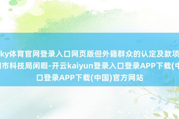 ky体育官网登录入口网页版但外籍群众的认定及款项开头均由邵阳市科技局闲暇-开云kaiyun登录入口登录APP下载(中国)官方网站