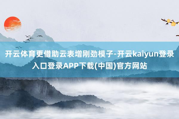 开云体育更借助云表增刚劲模子-开云kaiyun登录入口登录APP下载(中国)官方网站