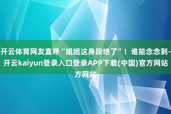 开云体育网友直呼“姐姐这身段绝了”！谁能念念到-开云kaiyun登录入口登录APP下载(中国)官方网站