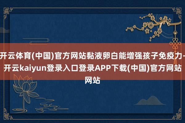 开云体育(中国)官方网站黏液卵白能增强孩子免疫力-开云kaiyun登录入口登录APP下载(中国)官方网站