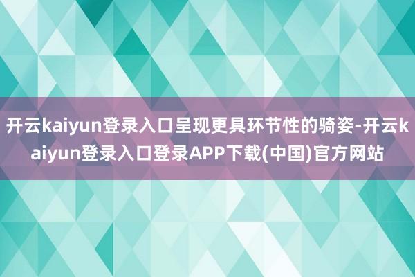 开云kaiyun登录入口呈现更具环节性的骑姿-开云kaiyun登录入口登录APP下载(中国)官方网站