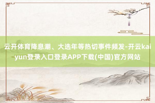 云开体育降息潮、大选年等热切事件频发-开云kaiyun登录入口登录APP下载(中国)官方网站