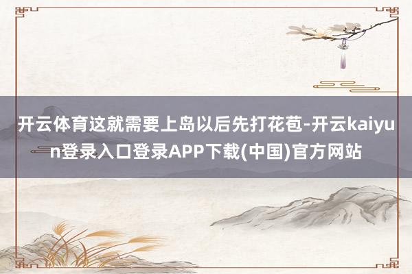 开云体育这就需要上岛以后先打花苞-开云kaiyun登录入口登录APP下载(中国)官方网站