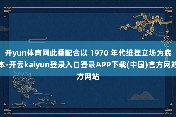 开yun体育网此番配合以 1970 年代维捏立场为底本-开云kaiyun登录入口登录APP下载(中国)官方网站