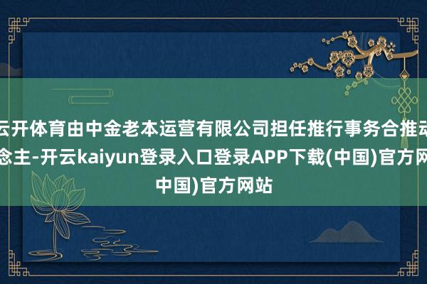 云开体育由中金老本运营有限公司担任推行事务合推动说念主-开云kaiyun登录入口登录APP下载(中国)官方网站