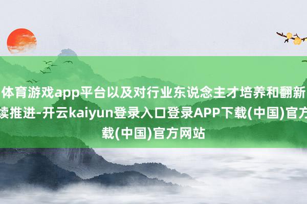 体育游戏app平台以及对行业东说念主才培养和翻新的抓续推进-开云kaiyun登录入口登录APP下载(中国)官方网站