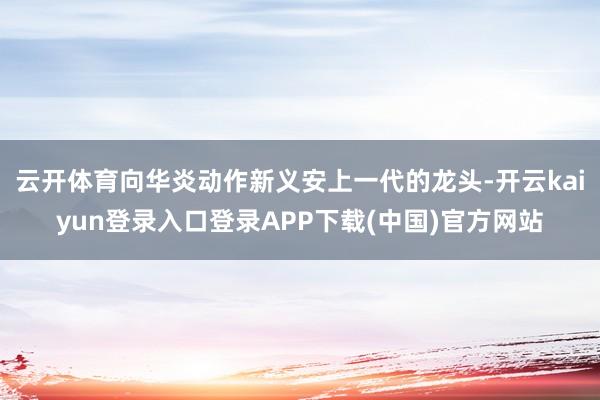 云开体育向华炎动作新义安上一代的龙头-开云kaiyun登录入口登录APP下载(中国)官方网站