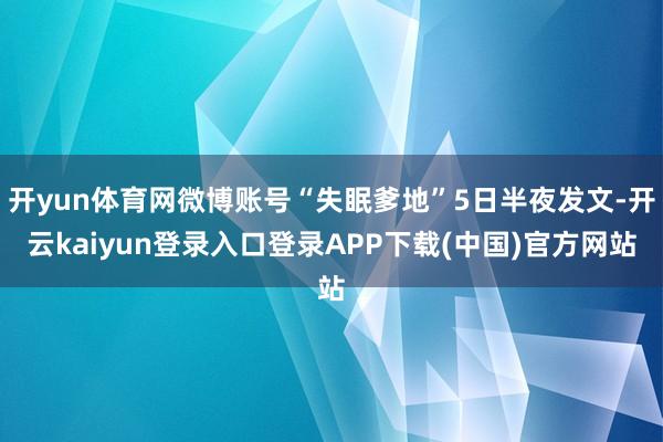 开yun体育网微博账号“失眠爹地”5日半夜发文-开云kaiyun登录入口登录APP下载(中国)官方网站