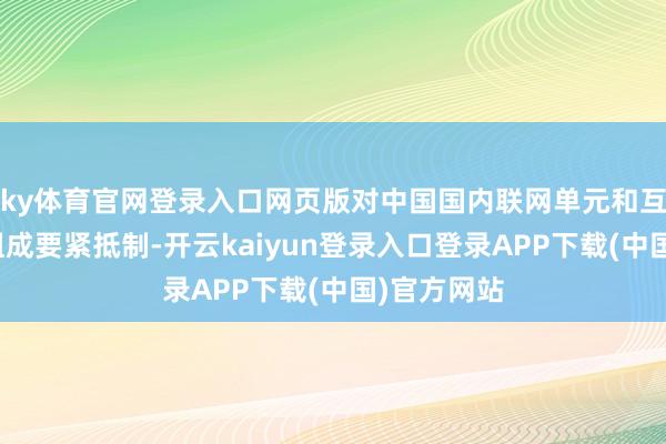 ky体育官网登录入口网页版对中国国内联网单元和互联网用户组成要紧抵制-开云kaiyun登录入口登录APP下载(中国)官方网站
