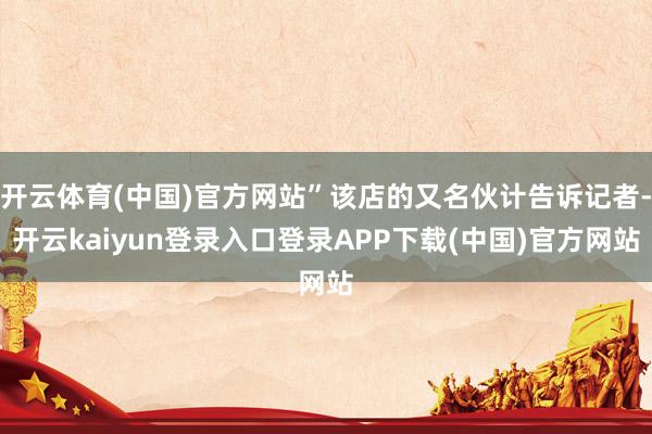 开云体育(中国)官方网站”该店的又名伙计告诉记者-开云kaiyun登录入口登录APP下载(中国)官方网站