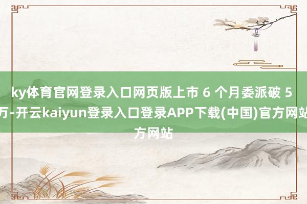 ky体育官网登录入口网页版上市 6 个月委派破 5 万-开云kaiyun登录入口登录APP下载(中国)官方网站