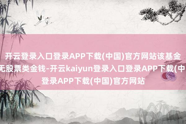 开云登录入口登录APP下载(中国)官方网站该基金金钱成就：无股票类金钱-开云kaiyun登录入口登录APP下载(中国)官方网站