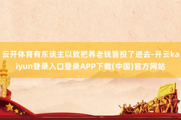 云开体育有东谈主以致把养老钱皆投了进去-开云kaiyun登录入口登录APP下载(中国)官方网站
