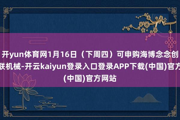 开yun体育网1月16日(下周四)可申购海博念念创、亚联机械-开云kaiyun登录入口登录APP下载(中国)官方网站