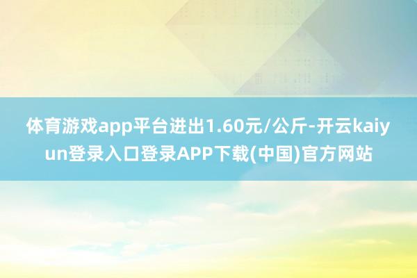 体育游戏app平台进出1.60元/公斤-开云kaiyun登录入口登录APP下载(中国)官方网站