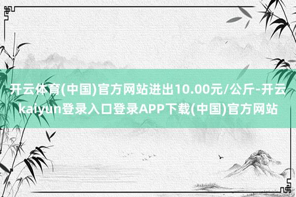 开云体育(中国)官方网站进出10.00元/公斤-开云kaiyun登录入口登录APP下载(中国)官方网站