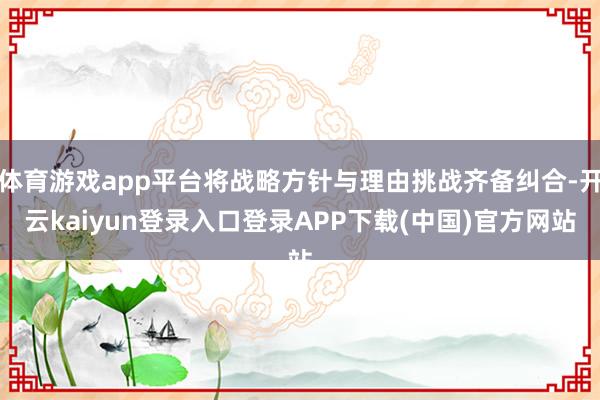 体育游戏app平台将战略方针与理由挑战齐备纠合-开云kaiyun登录入口登录APP下载(中国)官方网站