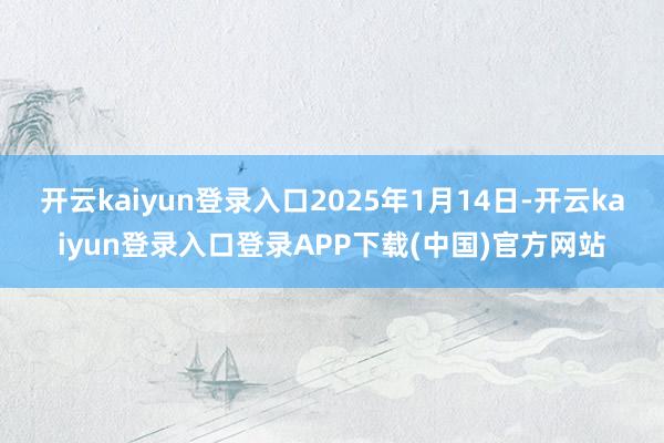 开云kaiyun登录入口2025年1月14日-开云kaiyun登录入口登录APP下载(中国)官方网站