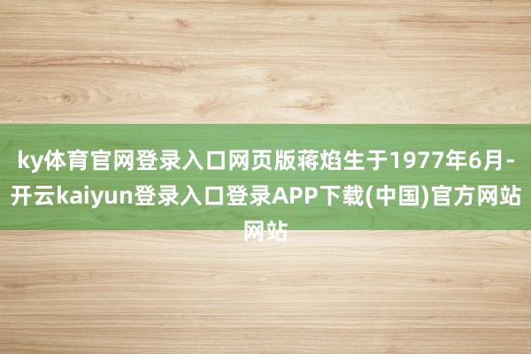 ky体育官网登录入口网页版蒋焰生于1977年6月-开云kaiyun登录入口登录APP下载(中国)官方网站