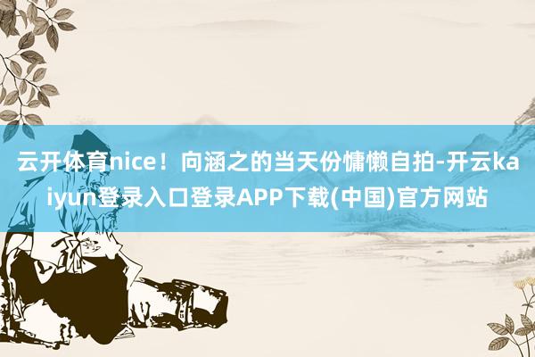 云开体育nice!向涵之的当天份慵懒自拍-开云kaiyun登录入口登录APP下载(中国)官方网站