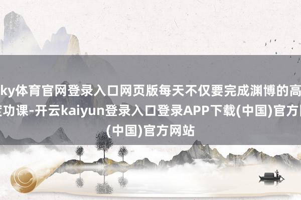 ky体育官网登录入口网页版每天不仅要完成渊博的高难度功课-开云kaiyun登录入口登录APP下载(中国)官方网站